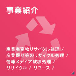 [事業紹介]産業廃棄物リサイクル処理 / 産業機器等のリサイクル処理 / 情報メディア破壊処理 / リサイクル / リユース / 